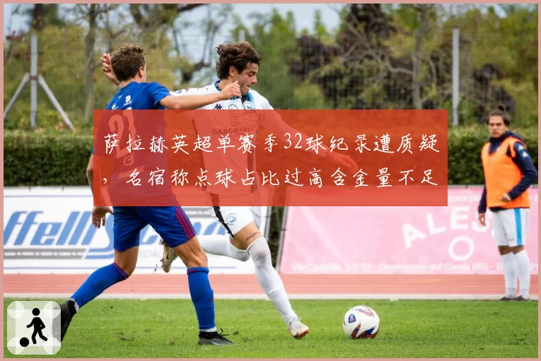 萨拉赫英超单赛季32球纪录遭质疑,名宿称点球占比过高含金量不足