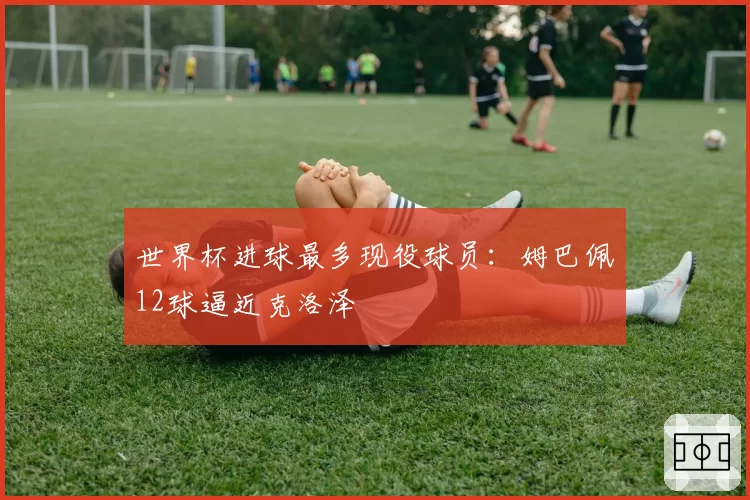 世界杯进球最多现役球员：姆巴佩12球逼近克洛泽