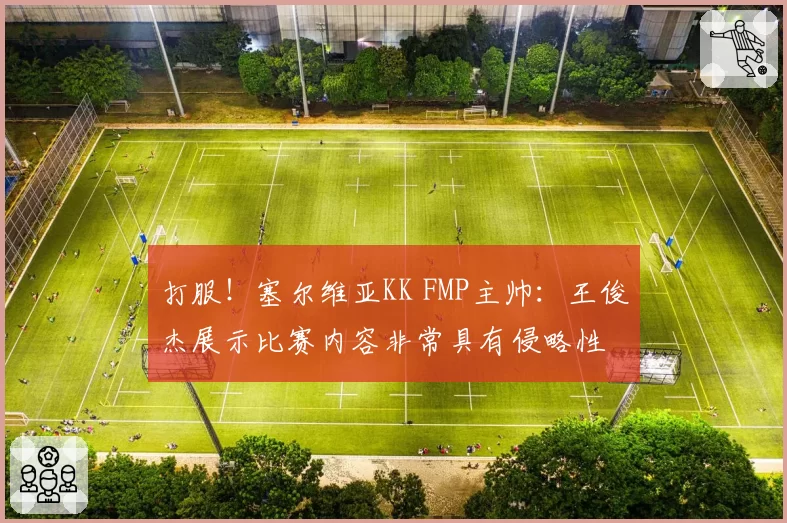 打服！塞尔维亚KK FMP主帅：王俊杰展示比赛内容非常具有侵略性