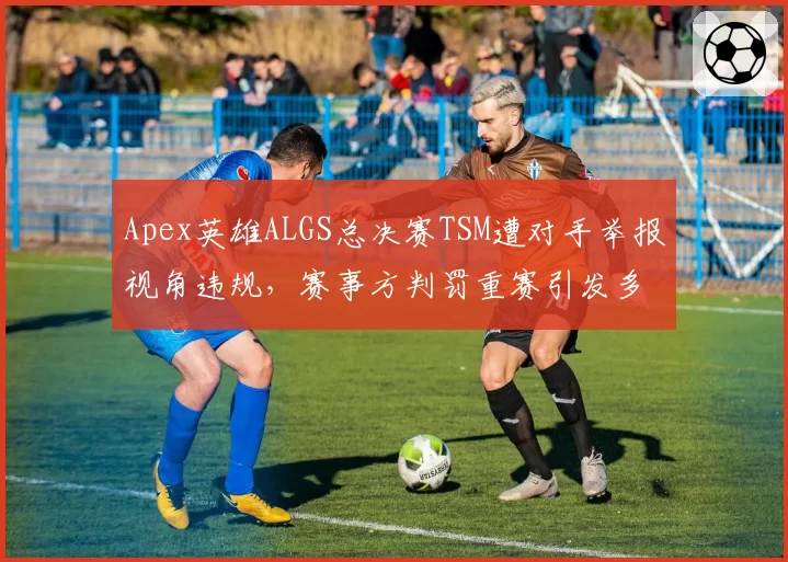 Apex英雄ALGS总决赛TSM遭对手举报视角违规，赛事方判罚重赛引发多方不满