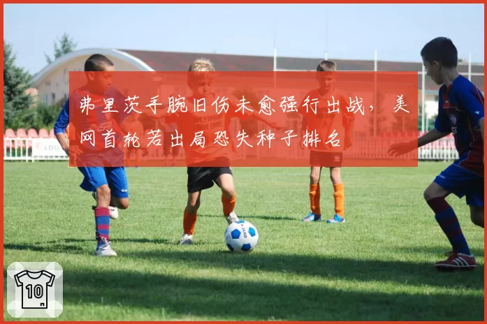 弗里茨手腕旧伤未愈强行出战，美网首轮若出局恐失种子排名